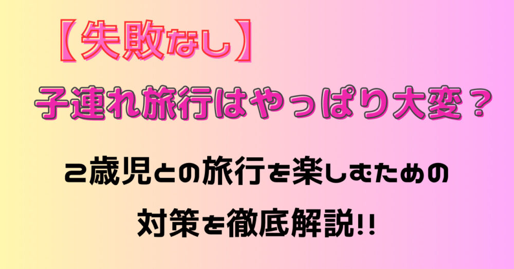 【失敗なし】子連れ旅行はやっぱり大変？2歳児との旅を楽しむための対策を徹底解説